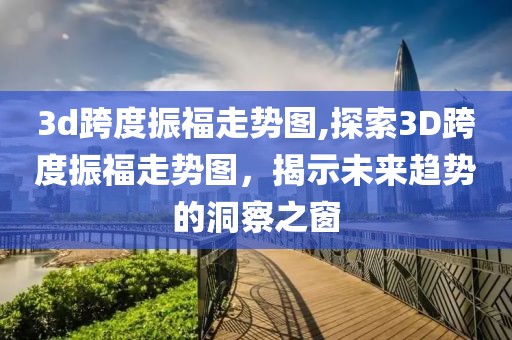 3d跨度振福走势图,探索3D跨度振福走势图，揭示未来趋势的洞察之窗