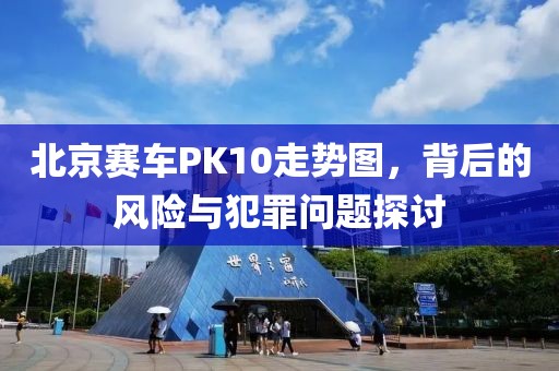 北京赛车PK10走势图，背后的风险与犯罪问题探讨