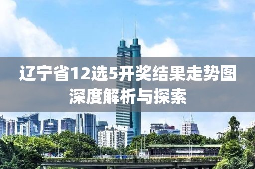 辽宁省12选5开奖结果走势图深度解析与探索