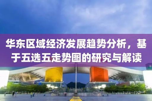 华东区域经济发展趋势分析，基于五选五走势图的研究与解读